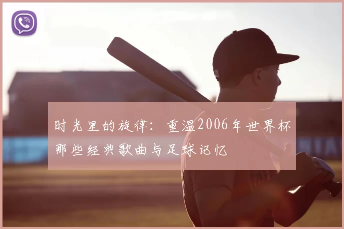 时光里的旋律：重温2006年世界杯那些经典歌曲与足球记忆