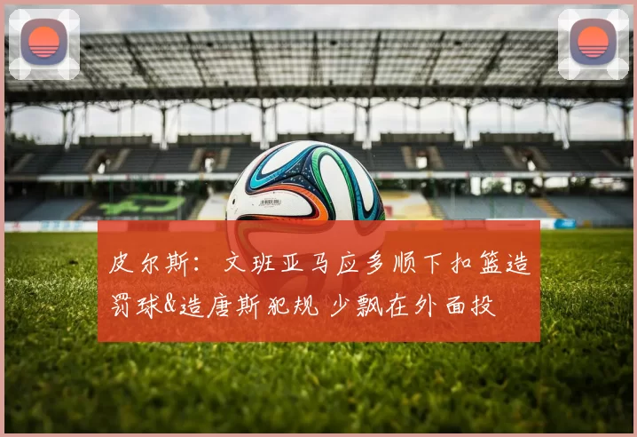 皮尔斯：文班亚马应多顺下扣篮造罚球&造唐斯犯规 少飘在外面投