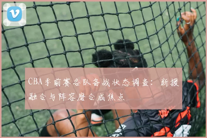 CBA季前赛各队备战状态调查：新援融合与阵容磨合成焦点