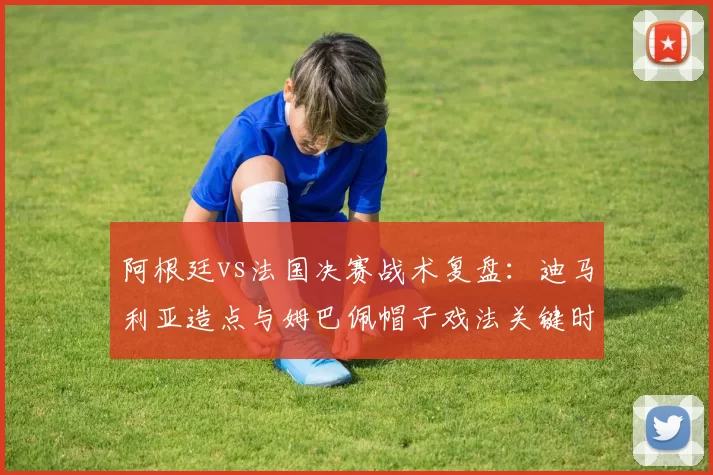 阿根廷vs法国决赛战术复盘：迪马利亚造点与姆巴佩帽子戏法关键时刻