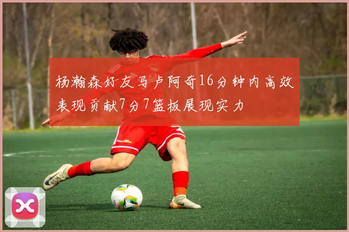 杨瀚森好友马卢阿奇16分钟内高效表现贡献7分7篮板展现实力