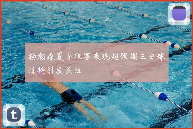 杨瀚森夏季联赛表现超预期三分球惊艳引发关注