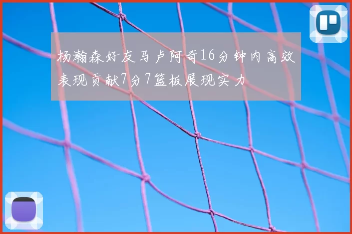 杨瀚森好友马卢阿奇16分钟内高效表现贡献7分7篮板展现实力