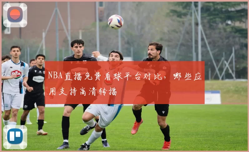 NBA直播免费看球平台对比，哪些应用支持高清转播
