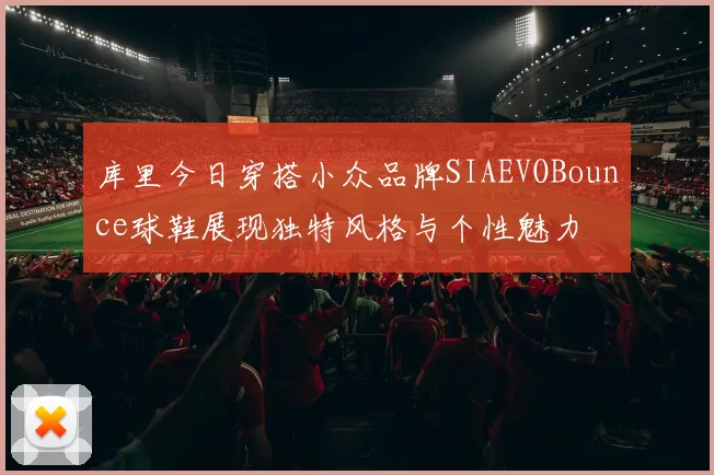 库里今日穿搭小众品牌SIAEVOBounce球鞋展现独特风格与个性魅力