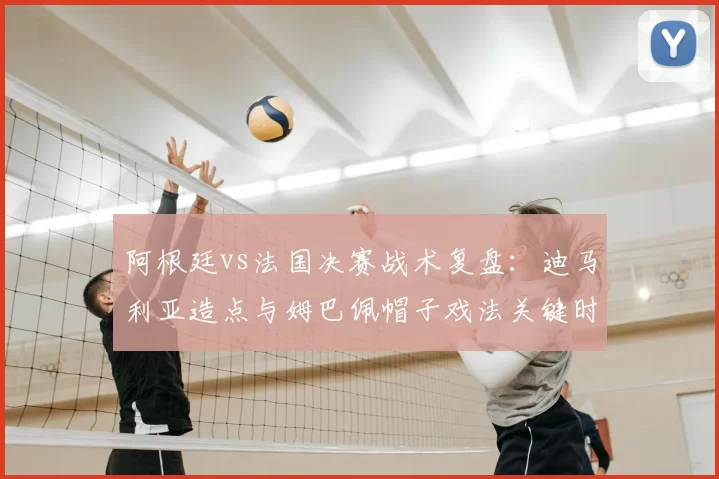 阿根廷vs法国决赛战术复盘：迪马利亚造点与姆巴佩帽子戏法关键时刻