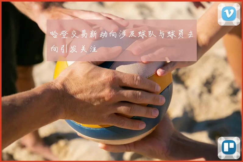 哈登交易新动向涉及球队与球员去向引发关注