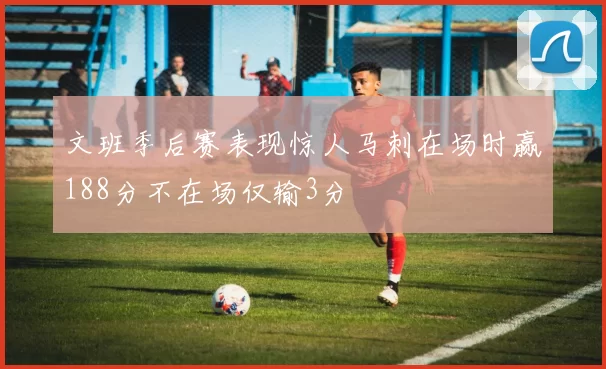 文班季后赛表现惊人马刺在场时赢188分不在场仅输3分