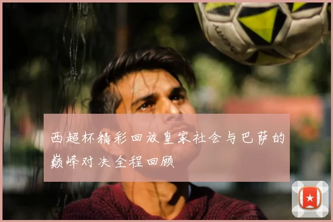 西超杯精彩回放皇家社会与巴萨的巅峰对决全程回顾