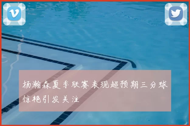 杨瀚森夏季联赛表现超预期三分球惊艳引发关注