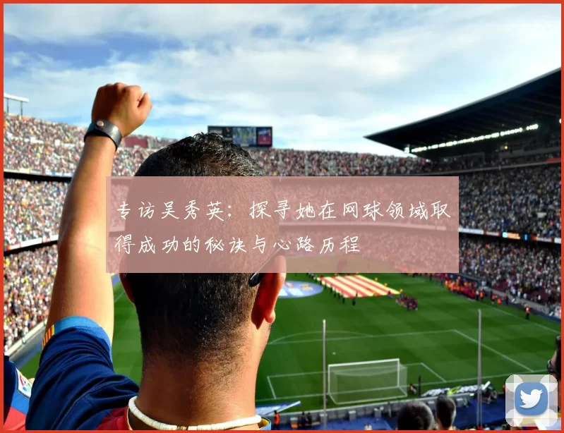 专访吴秀英:探寻她在网球领域取得成功的秘诀与心路历程