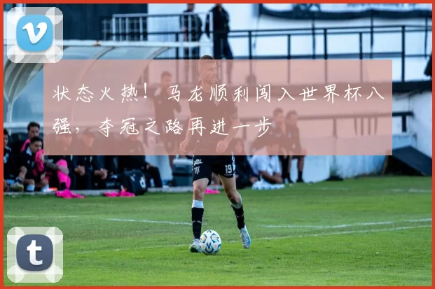 状态火热！马龙顺利闯入世界杯八强，夺冠之路再进一步