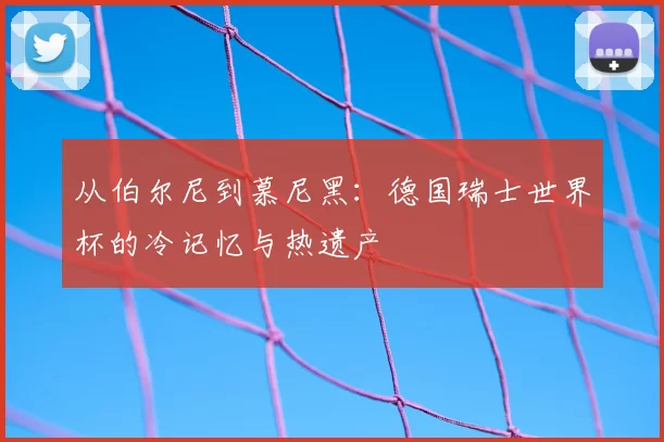 从伯尔尼到慕尼黑：德国瑞士世界杯的冷记忆与热遗产